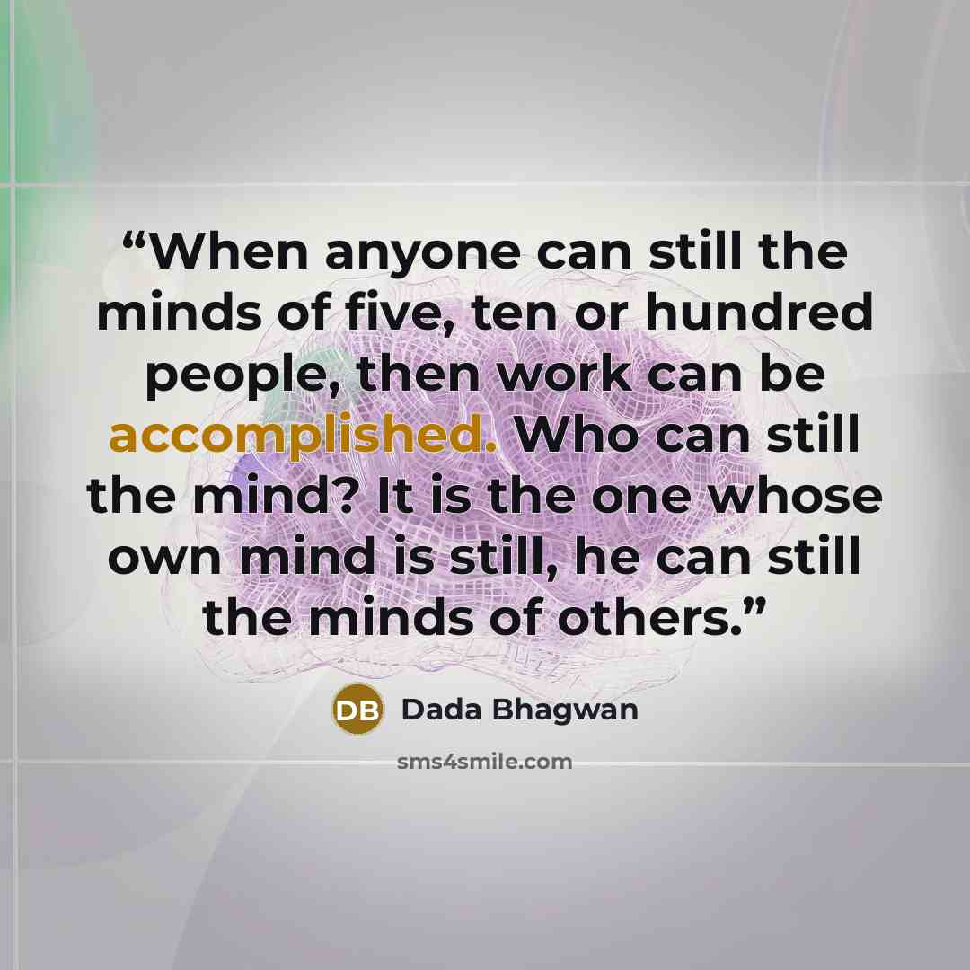 “When anyone can still the minds of five, ten or hundred people, then work can be accomplished. Who can still the mind? It is the one whose own mind is still, he can still the minds of others.” quote by Dada Bhagwan