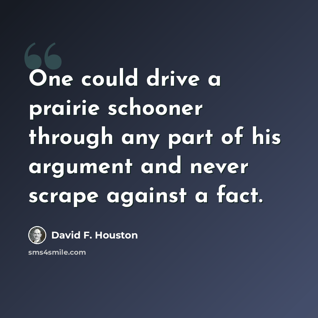 “One could drive a prairie schooner through any part of his argument and never scrape against a fact.” quote by David F. Houston