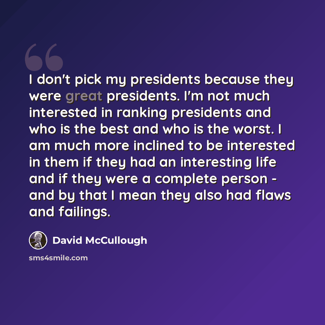 “I don't pick my presidents because they were great presidents. I'm not much interested in ranking presidents and who is the best and who is the worst. I am much more inclined to be interested in them if they had an interesting life and if they were a complete person - and by that I mean they also…” quote by David McCullough