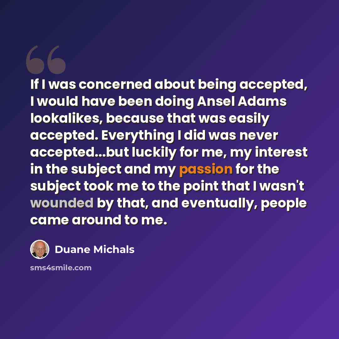 “If I was concerned about being accepted, I would have been doing Ansel Adams lookalikes, because that was easily accepted. Everything I did was never accepted...but luckily for me, my interest in the subject and my passion for the subject took me to the point that I wasn't wounded by that, and…” quote by Duane Michals