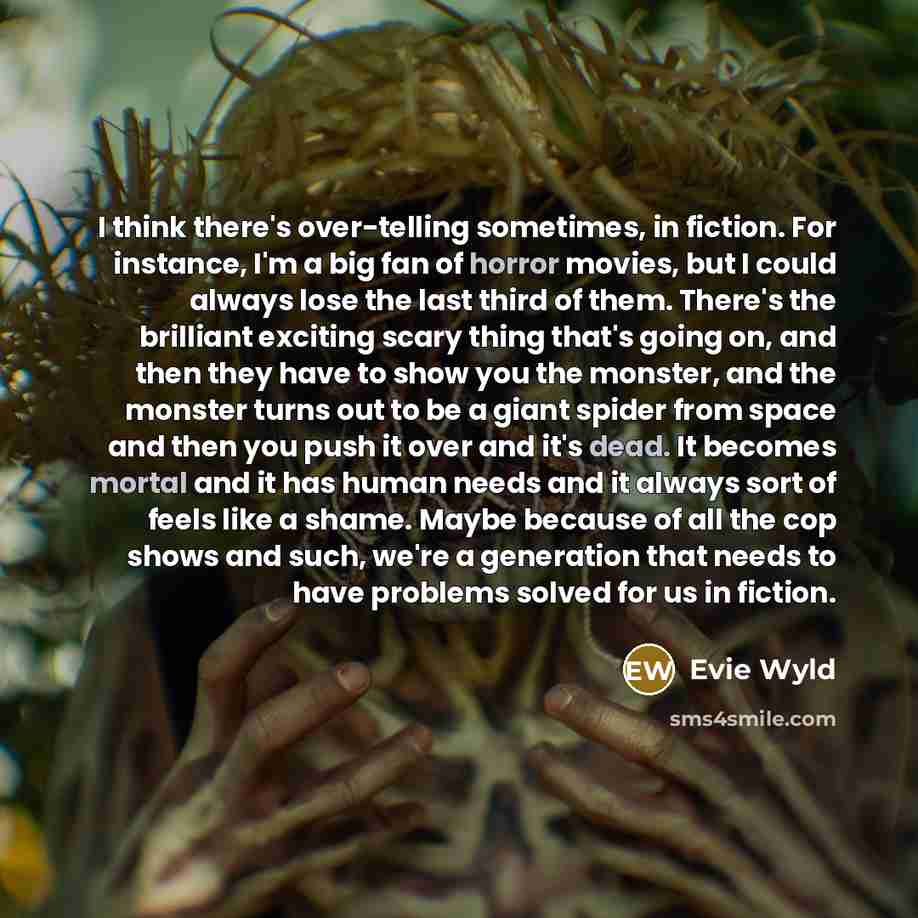 “I think there's over-telling sometimes, in fiction. For instance, I'm a big fan of horror movies, but I could always lose the last third of them. There's the brilliant exciting scary thing that's going on, and then they have to show you the monster, and the monster turns out to be a giant spider…” quote by Evie Wyld
