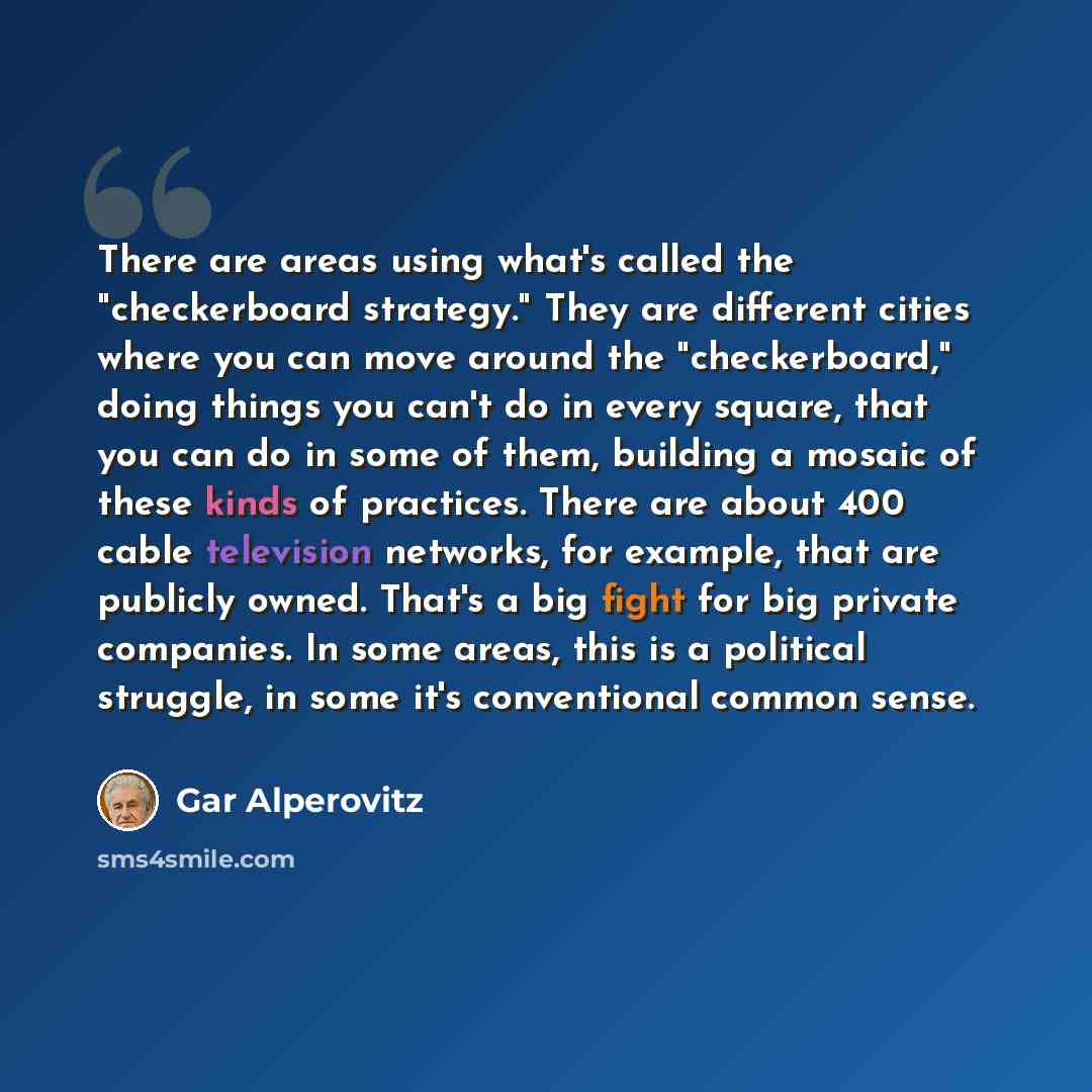 “There are areas using what's called the "checkerboard strategy." They are different cities where you can move around the "checkerboard," doing things you can't do in every square, that you can do in some of them, building a mosaic of these kinds of practices. There are about 400 cable television…” quote by Gar Alperovitz