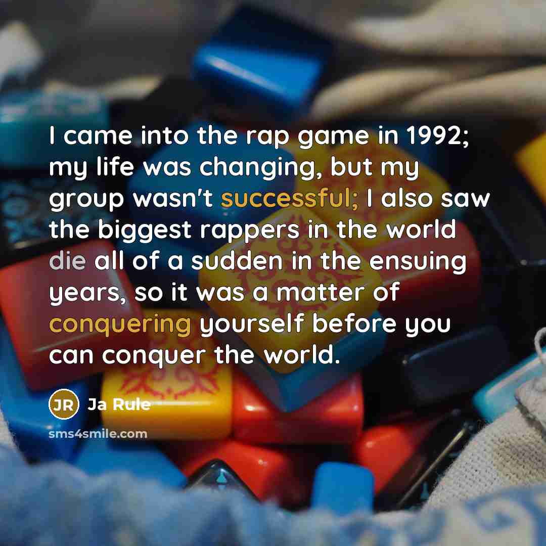 “I came into the rap game in 1992; my life was changing, but my group wasn't successful; I also saw the biggest rappers in the world die all of a sudden in the ensuing years, so it was a matter of conquering yourself before you can conquer the world.” quote by Ja Rule