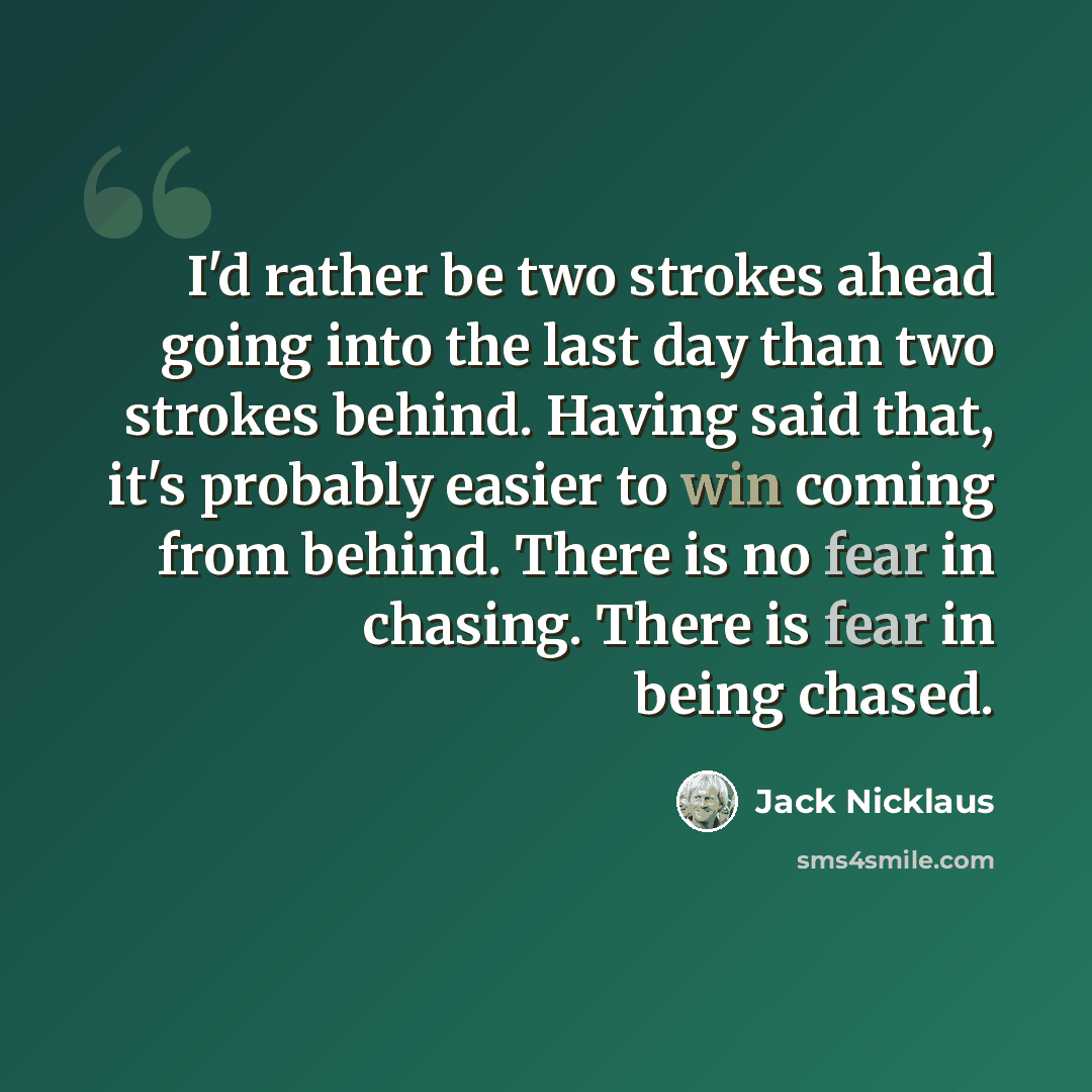 “I'd rather be two strokes ahead going into the last day than two strokes behind. Having said that, it's probably easier to win coming from behind. There is no fear in chasing. There is fear in being chased.” quote by Jack Nicklaus