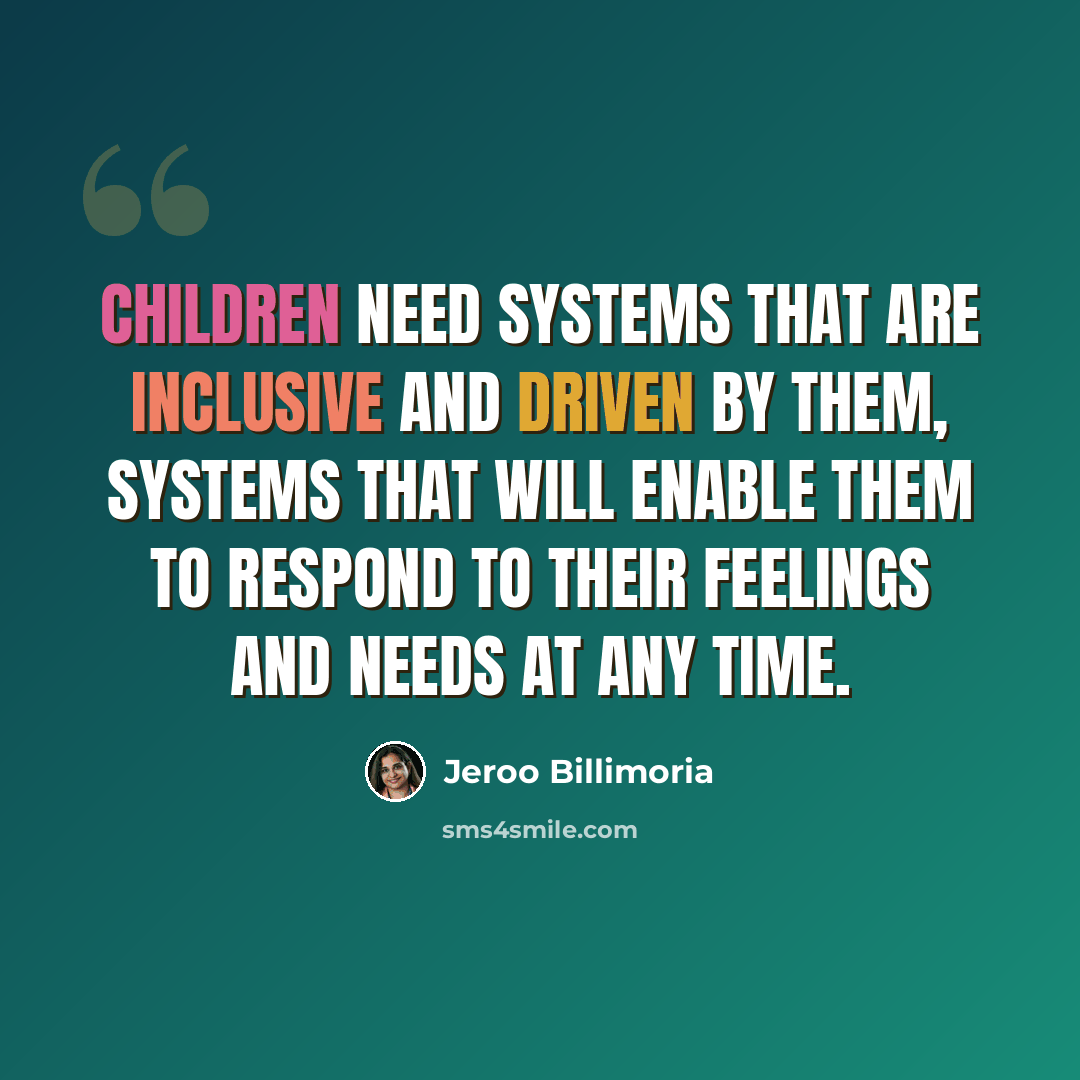 “Children need systems that are inclusive and driven by them, systems that will enable them to respond to their feelings and needs at any time.” quote by Jeroo Billimoria