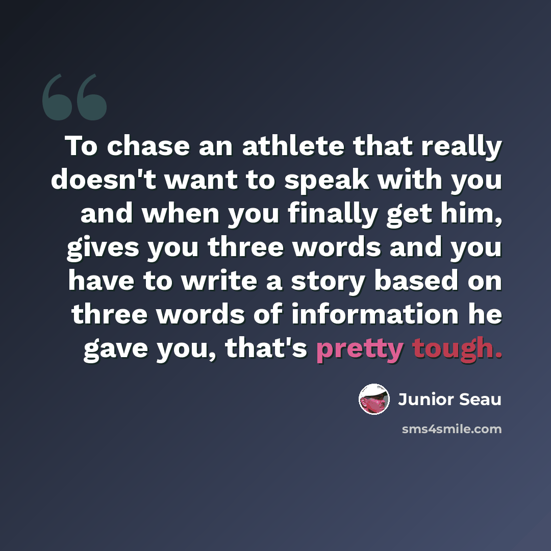 “To chase an athlete that really doesn't want to speak with you and when you finally get him, gives you three words and you have to write a story based on three words of information he gave you, that's pretty tough.” quote by Junior Seau