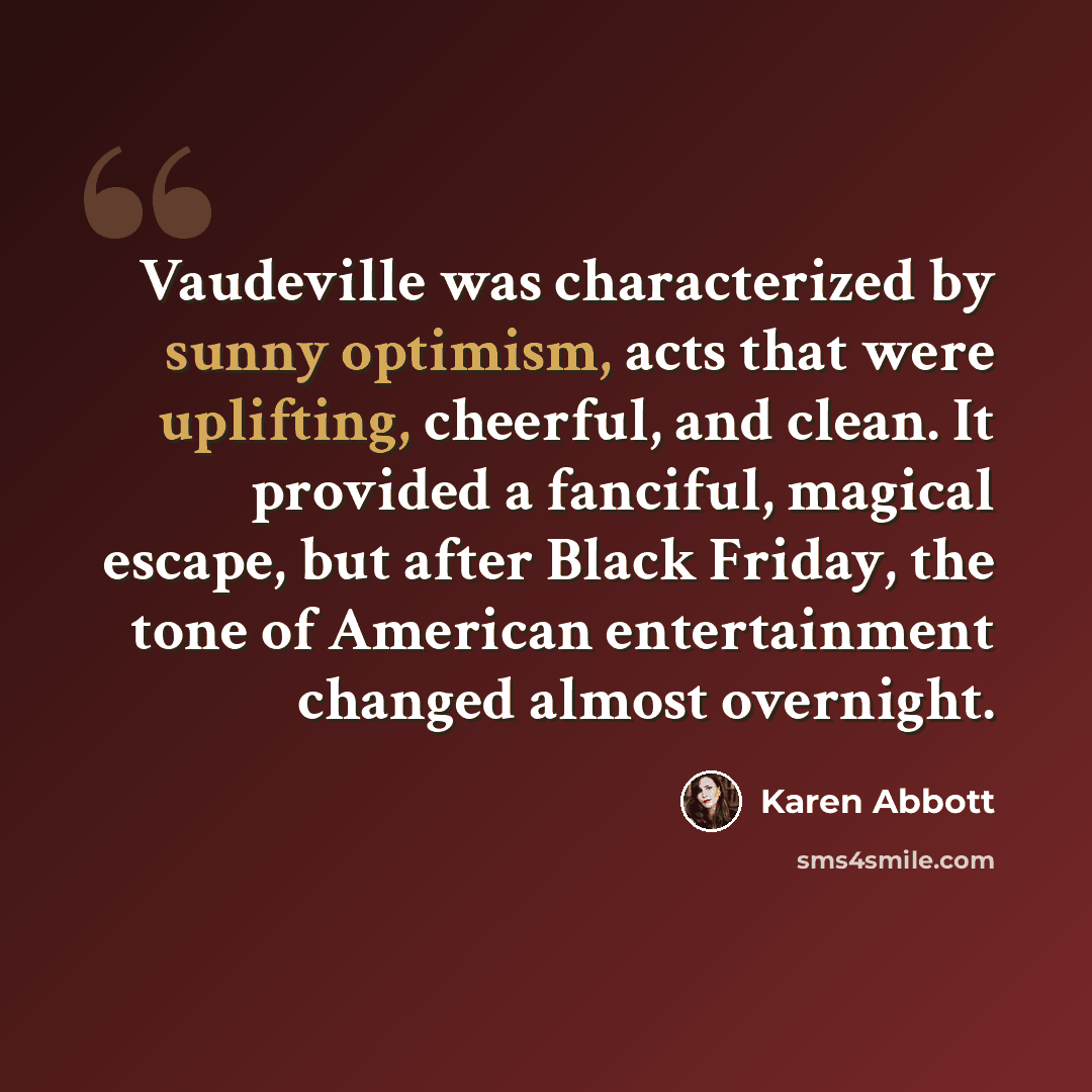 “Vaudeville was characterized by sunny optimism, acts that were uplifting, cheerful, and clean. It provided a fanciful, magical escape, but after Black Friday, the tone of American entertainment changed almost overnight.” quote by Karen Abbott