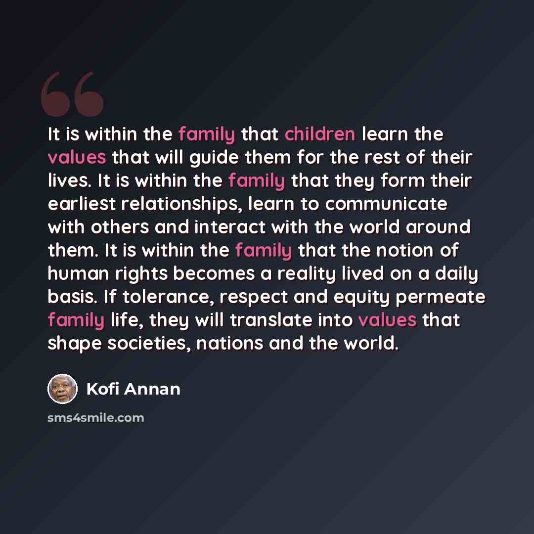 “It is within the family that children learn the values that will guide them for the rest of their lives. It is within the family that they form their earliest relationships, learn to communicate with others and interact with the world around them. It is within the family that the notion of human…” quote by Kofi Annan