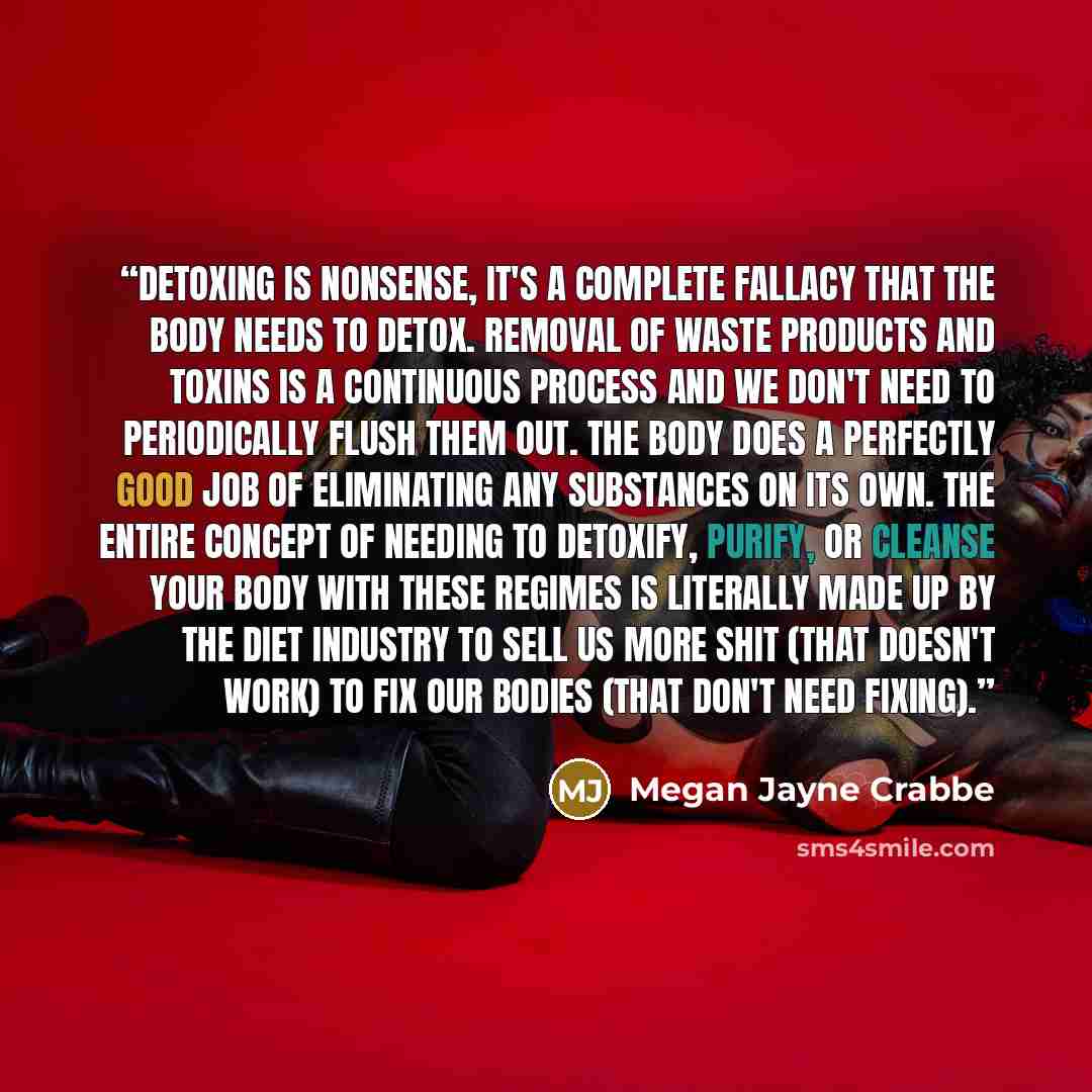 “Detoxing is nonsense, it's a complete fallacy that the body needs to detox. Removal of waste products and toxins is a continuous process and we don't need to periodically flush them out. The body does a perfectly good job of eliminating any substances on its own. The entire concept of needing to…” quote by Megan Jayne Crabbe