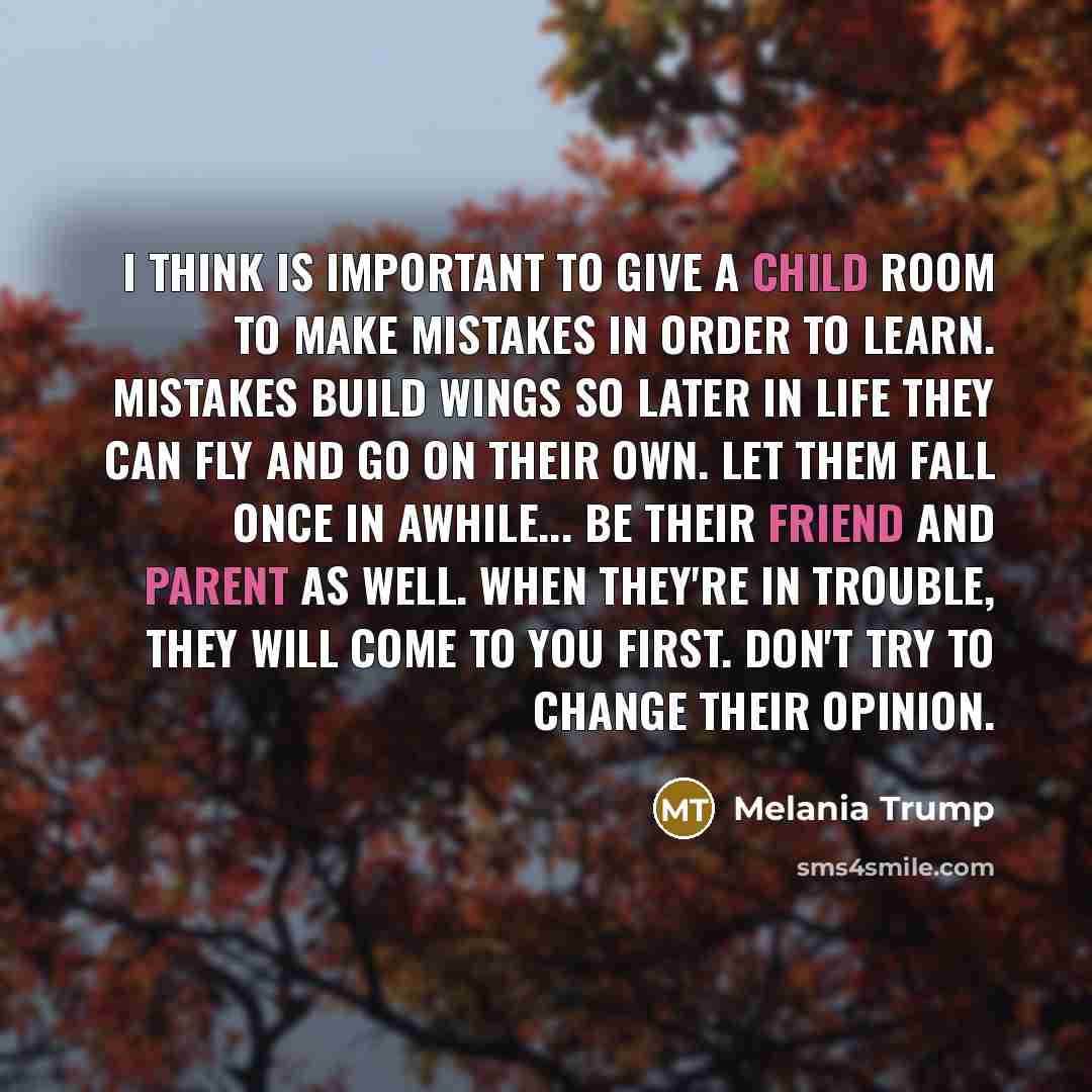 “I think is important to give a child room to make mistakes in order to learn. Mistakes build wings so later in life they can fly and go on their own. Let them fall once in awhile... Be their friend and parent as well. When they're in trouble, they will come to you first. Don't try to change their…” quote by Melania Trump