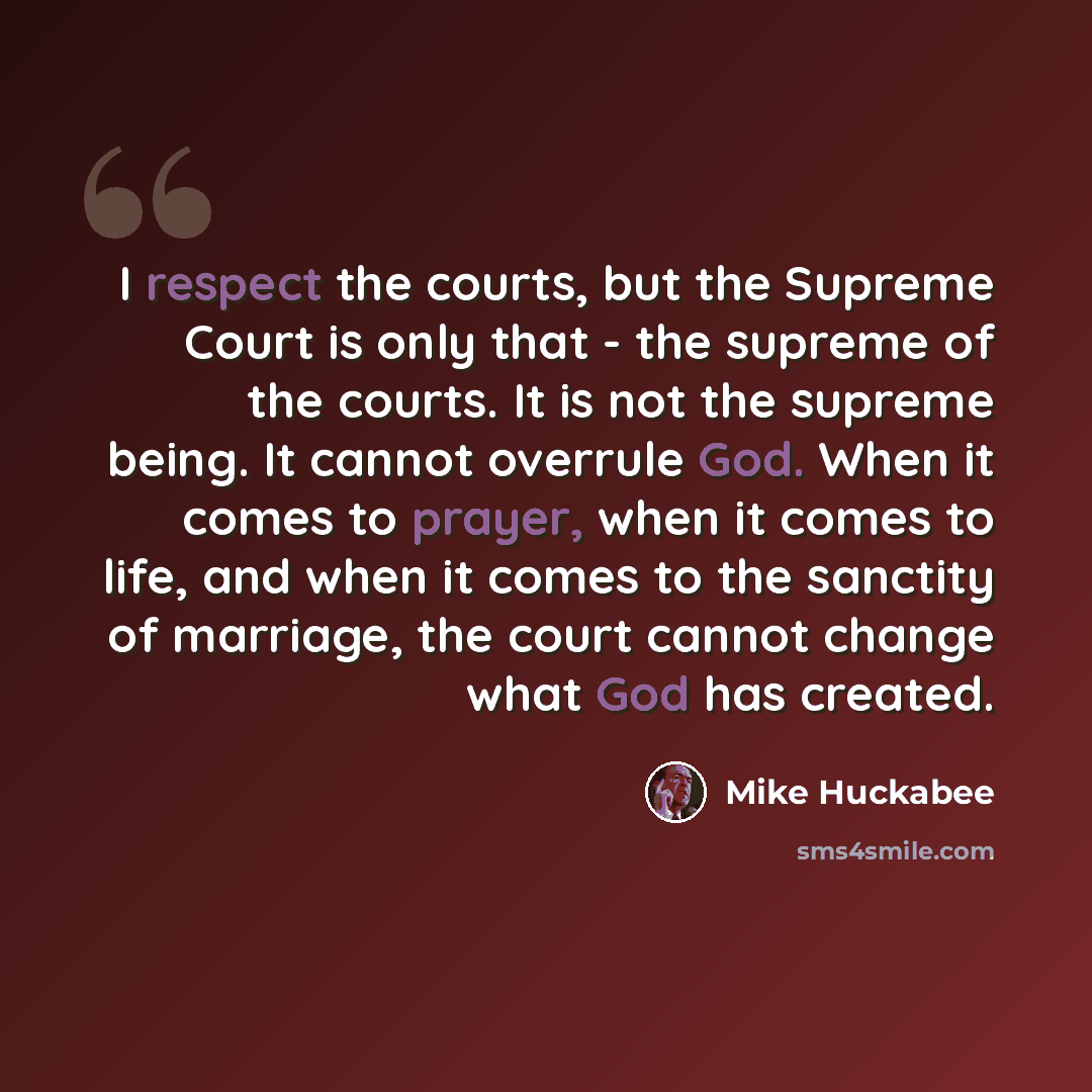 “I respect the courts, but the Supreme Court is only that - the supreme of the courts. It is not the supreme being. It cannot overrule God. When it comes to prayer, when it comes to life, and when it comes to the sanctity of marriage, the court cannot change what God has created.” quote by Mike Huckabee