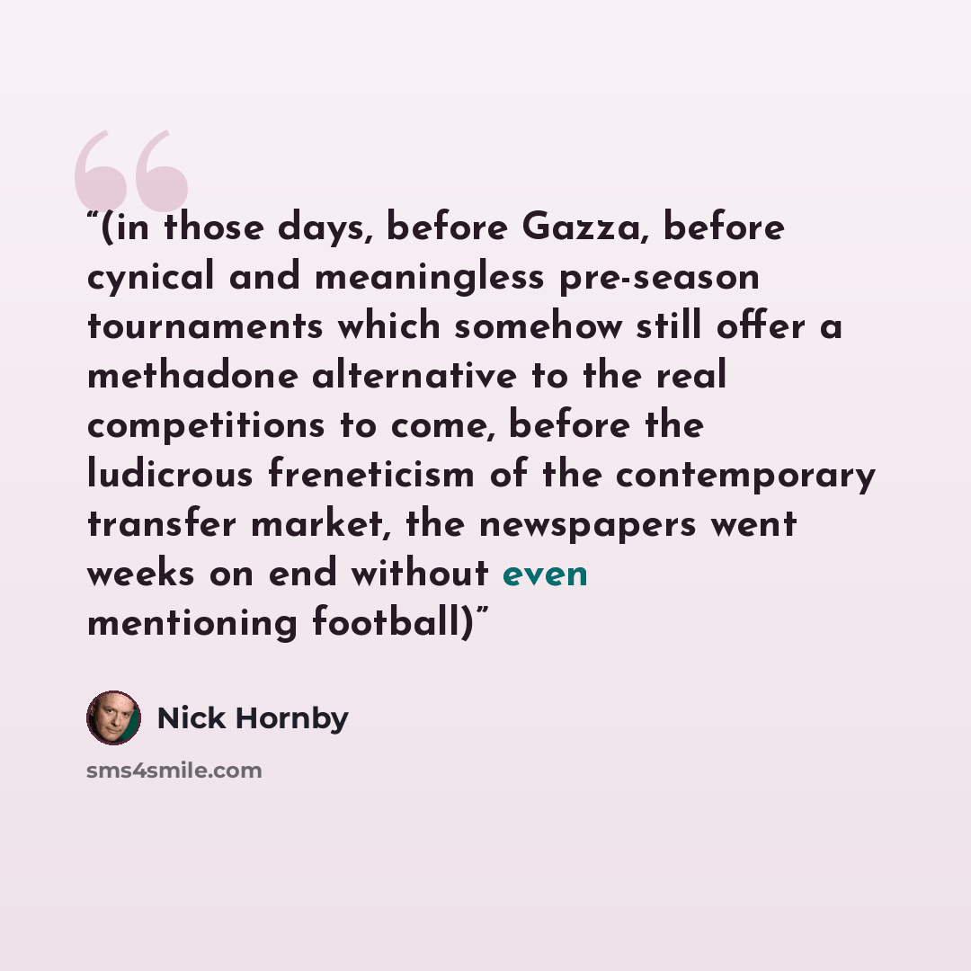 “(in those days, before Gazza, before cynical and meaningless pre-season tournaments which somehow still offer a methadone alternative to the real competitions to come, before the ludicrous freneticism of the contemporary transfer market, the newspapers went weeks on end without even mentioning…” quote by Nick Hornby