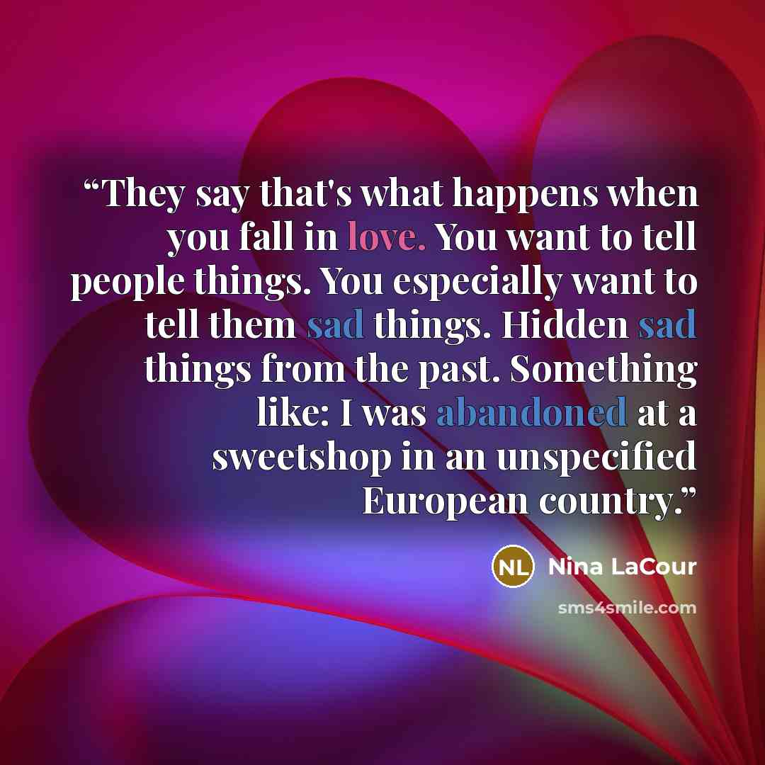 “They say that's what happens when you fall in love. You want to tell people things. You especially want to tell them sad things. Hidden sad things from the past. Something like: I was abandoned at a sweetshop in an unspecified European country.” quote by Nina LaCour