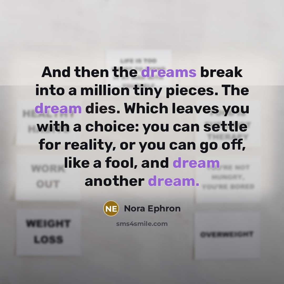 “And then the dreams break into a million tiny pieces. The dream dies. Which leaves you with a choice: you can settle for reality, or you can go off, like a fool, and dream another dream.” quote by Nora Ephron