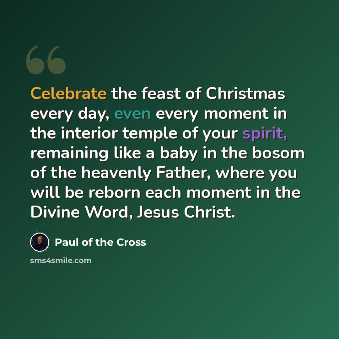 “Celebrate the feast of Christmas every day, even every moment in the interior temple of your spirit, remaining like a baby in the bosom of the heavenly Father, where you will be reborn each moment in the Divine Word, Jesus Christ.” quote by Paul of the Cross