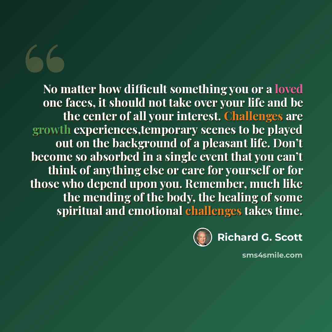 “No matter how difficult something you or a loved one faces, it should not take over your life and be the center of all your interest. Challenges are growth experiences,temporary scenes to be played out on the background of a pleasant life. Don’t become so absorbed in a single event that you can’t…” quote by Richard G. Scott
