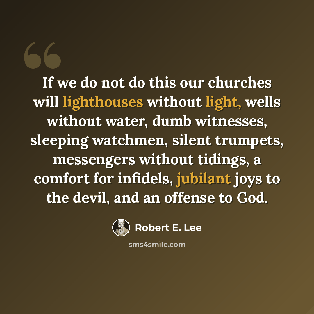 “If we do not do this our churches will lighthouses without light, wells without water, dumb witnesses, sleeping watchmen, silent trumpets, messengers without tidings, a comfort for infidels, jubilant joys to the devil, and an offense to God.” quote by Robert E. Lee
