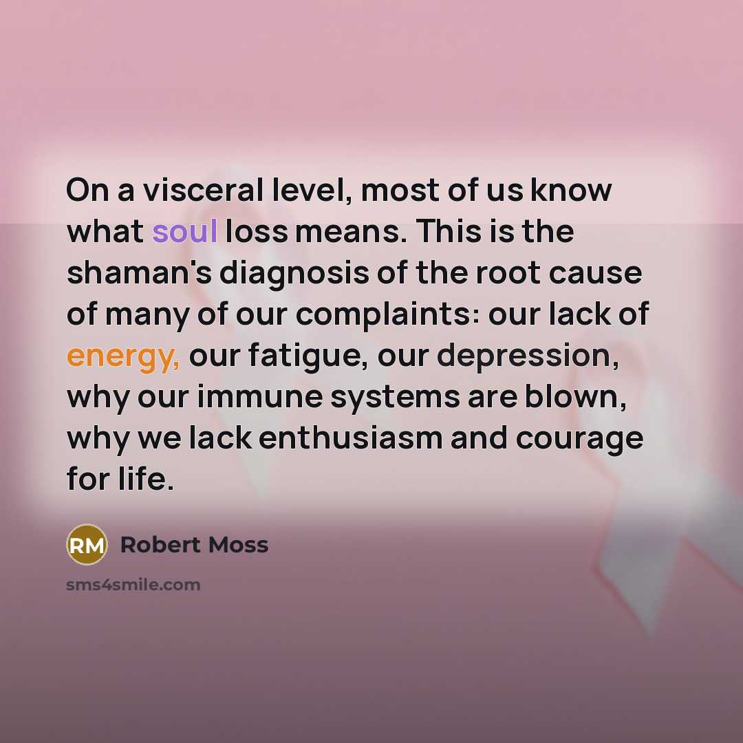 “On a visceral level, most of us know what soul loss means. This is the shaman's diagnosis of the root cause of many of our complaints: our lack of energy, our fatigue, our depression, why our immune systems are blown, why we lack enthusiasm and courage for life.” quote by Robert Moss