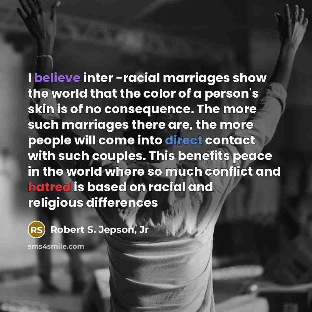 “I believe inter -racial marriages show the world that the color of a person's skin is of no consequence. The more such marriages there are, the more people will come into direct contact with such couples. This benefits peace in the world where so much conflict and hatred is based on racial and…” quote by Robert S. Jepson, Jr