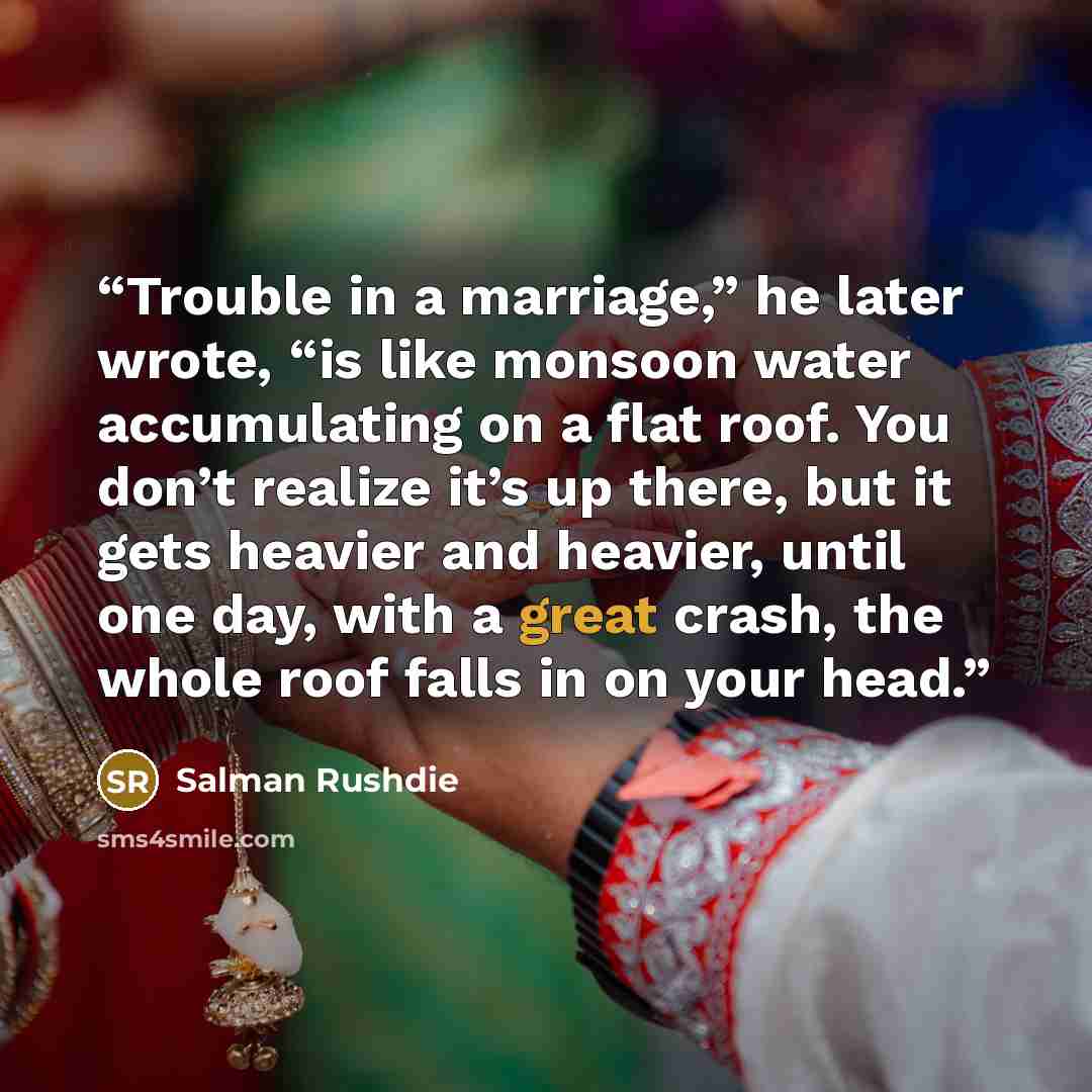 “Trouble in a marriage,” he later wrote, “is like monsoon water accumulating on a flat roof. You don’t realize it’s up there, but it gets heavier and heavier, until one day, with a great crash, the whole roof falls in on your head.” quote by Salman Rushdie