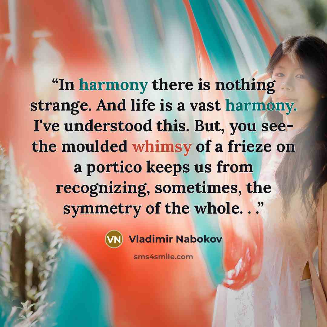 “In harmony there is nothing strange. And life is a vast harmony. I've understood this. But, you see- the moulded whimsy of a frieze on a portico keeps us from recognizing, sometimes, the symmetry of the whole. . .” quote by Vladimir Nabokov