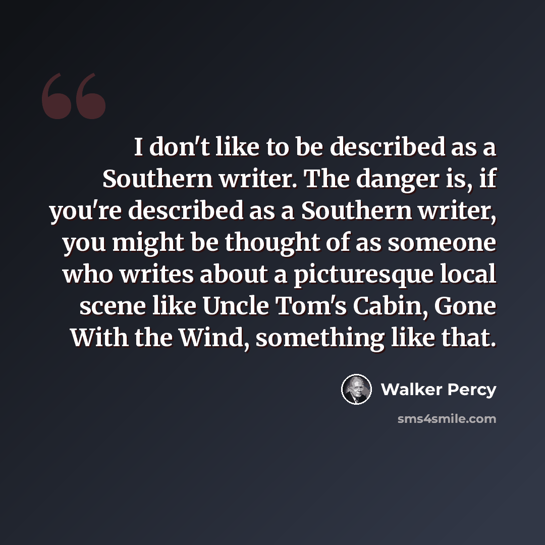 “I don't like to be described as a Southern writer. The danger is, if you're described as a Southern writer, you might be thought of as someone who writes about a picturesque local scene like Uncle Tom's Cabin, Gone With the Wind, something like that.” quote by Walker Percy