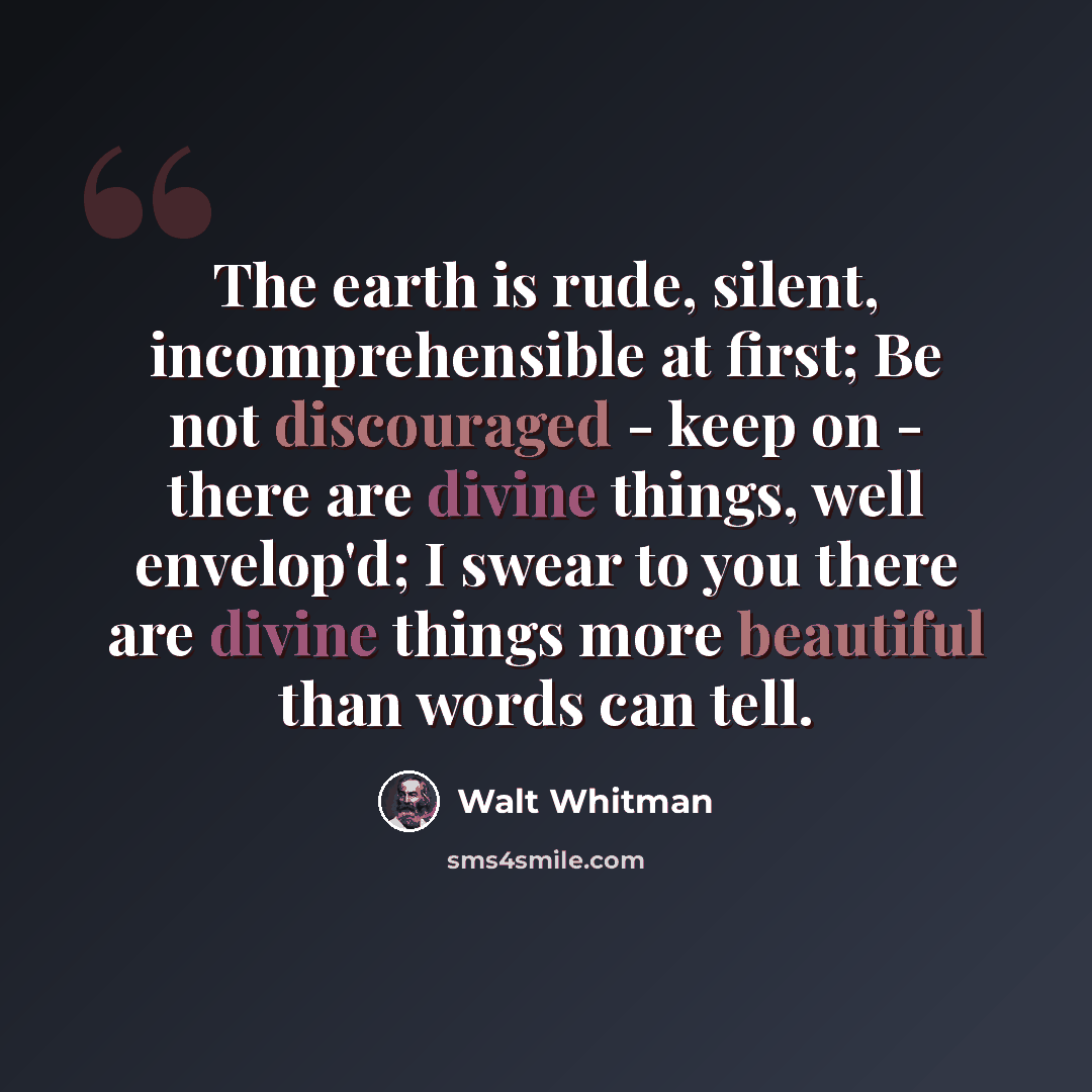 “The earth is rude, silent, incomprehensible at first; Be not discouraged - keep on - there are divine things, well envelop'd; I swear to you there are divine things more beautiful than words can tell.” quote by Walt Whitman