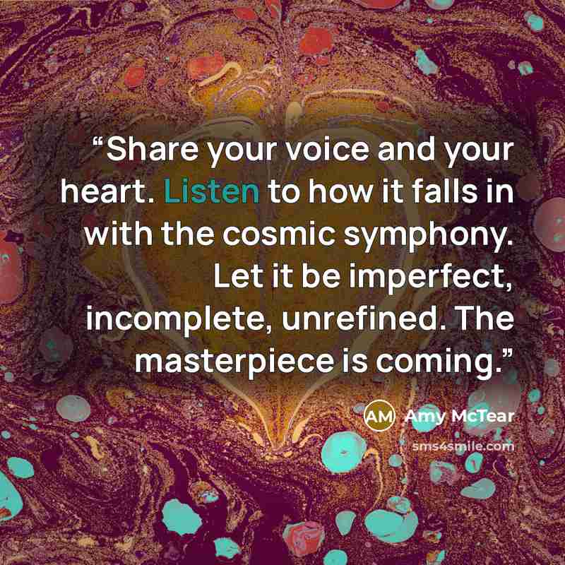 “Share your voice and your heart. Listen to how it falls in with the cosmic symphony. Let it be imperfect, incomplete, unrefined. The masterpiece is coming.” quote by Amy McTear