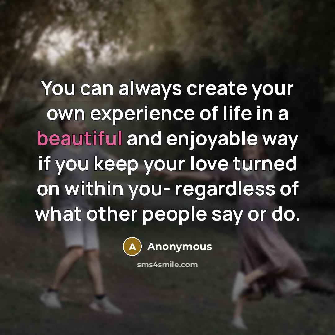 “You can always create your own experience of life in a beautiful and enjoyable way if you keep your love turned on within you- regardless of what other people say or do.” quote by Anonymous
