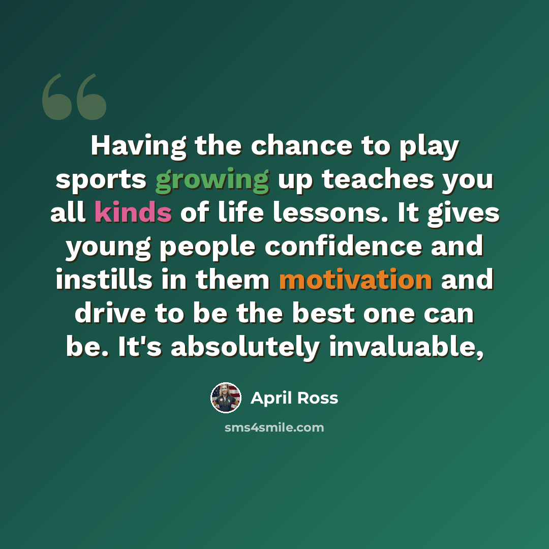 “Having the chance to play sports growing up teaches you all kinds of life lessons. It gives young people confidence and instills in them motivation and drive to be the best one can be. It's absolutely invaluable,” quote by April Ross