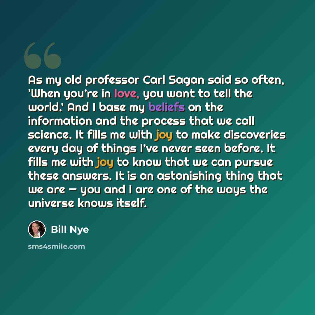 “As my old professor Carl Sagan said so often, 'When you’re in love, you want to tell the world.’ And I base my beliefs on the information and the process that we call science. It fills me with joy to make discoveries every day of things I’ve never seen before. It fills me with joy to know that we…” quote by Bill Nye