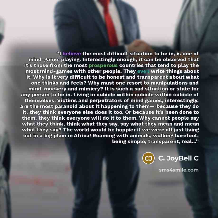 “I believe the most difficult situation to be in, is one of mind-game-playing. Interestingly enough, it can be observed that it’s those from the most prosperous countries that tend to play the most mind-games with other people. They even write things about it. Why is it very difficult to be honest…” quote by C. JoyBell C