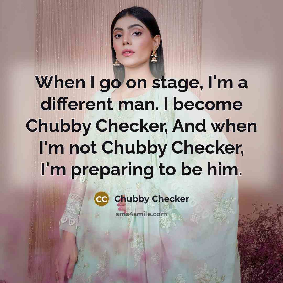 “When I go on stage, I'm a different man. I become Chubby Checker, And when I'm not Chubby Checker, I'm preparing to be him.” quote by Chubby Checker