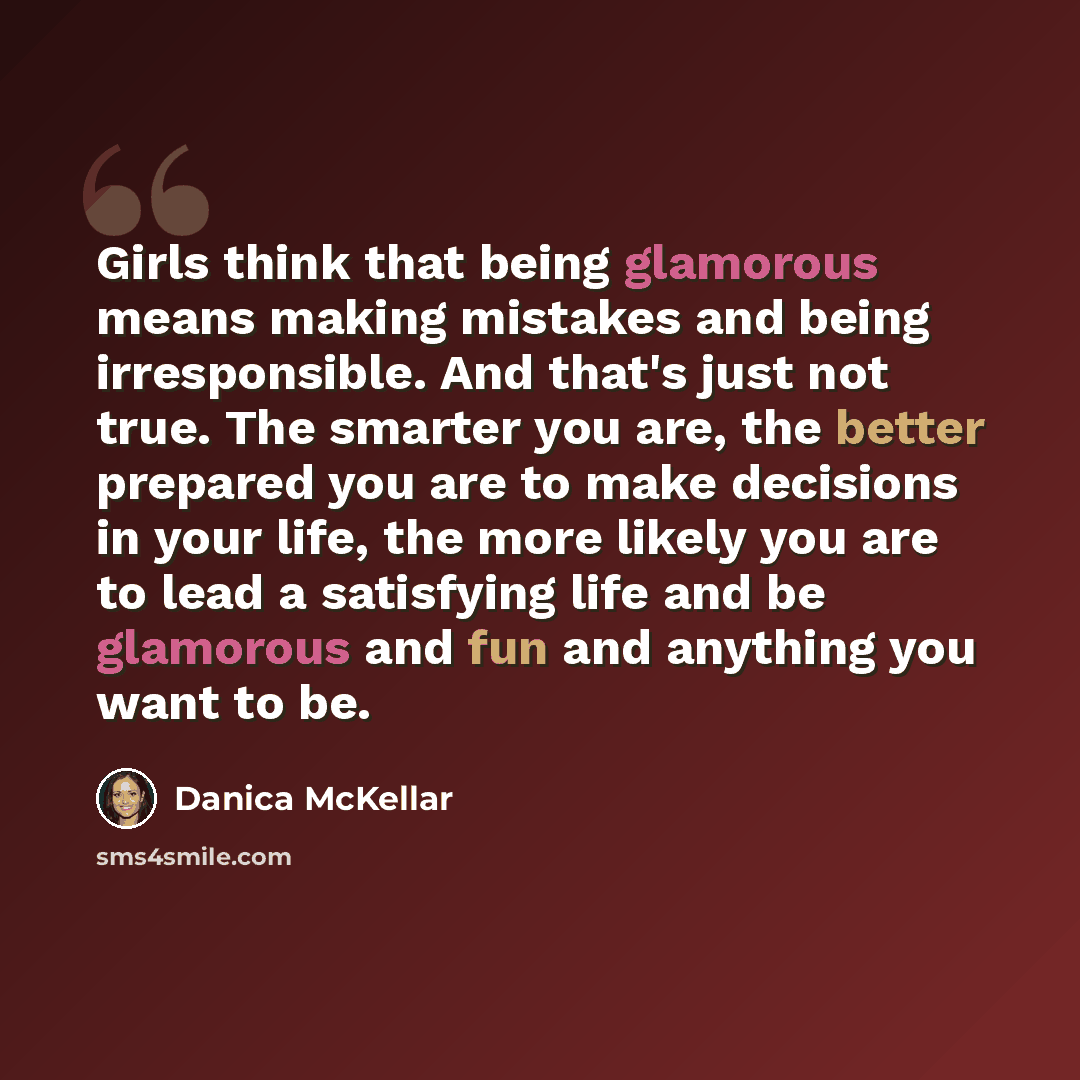 “Girls think that being glamorous means making mistakes and being irresponsible. And that's just not true. The smarter you are, the better prepared you are to make decisions in your life, the more likely you are to lead a satisfying life and be glamorous and fun and anything you want to be.” quote by Danica McKellar