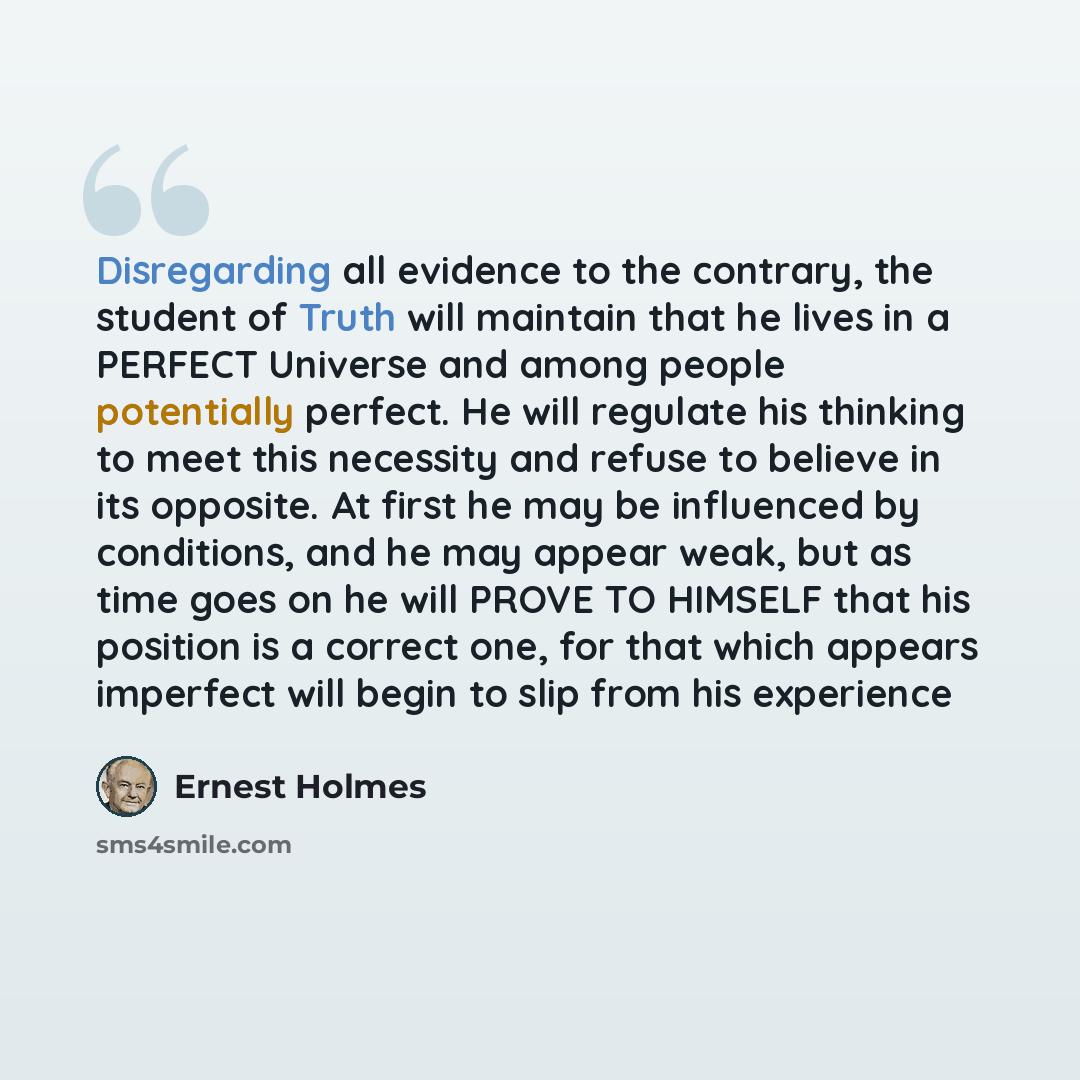 “Disregarding all evidence to the contrary, the student of Truth will maintain that he lives in a PERFECT Universe and among people potentially perfect. He will regulate his thinking to meet this necessity and refuse to believe in its opposite. At first he may be influenced by conditions, and he…” quote by Ernest Holmes