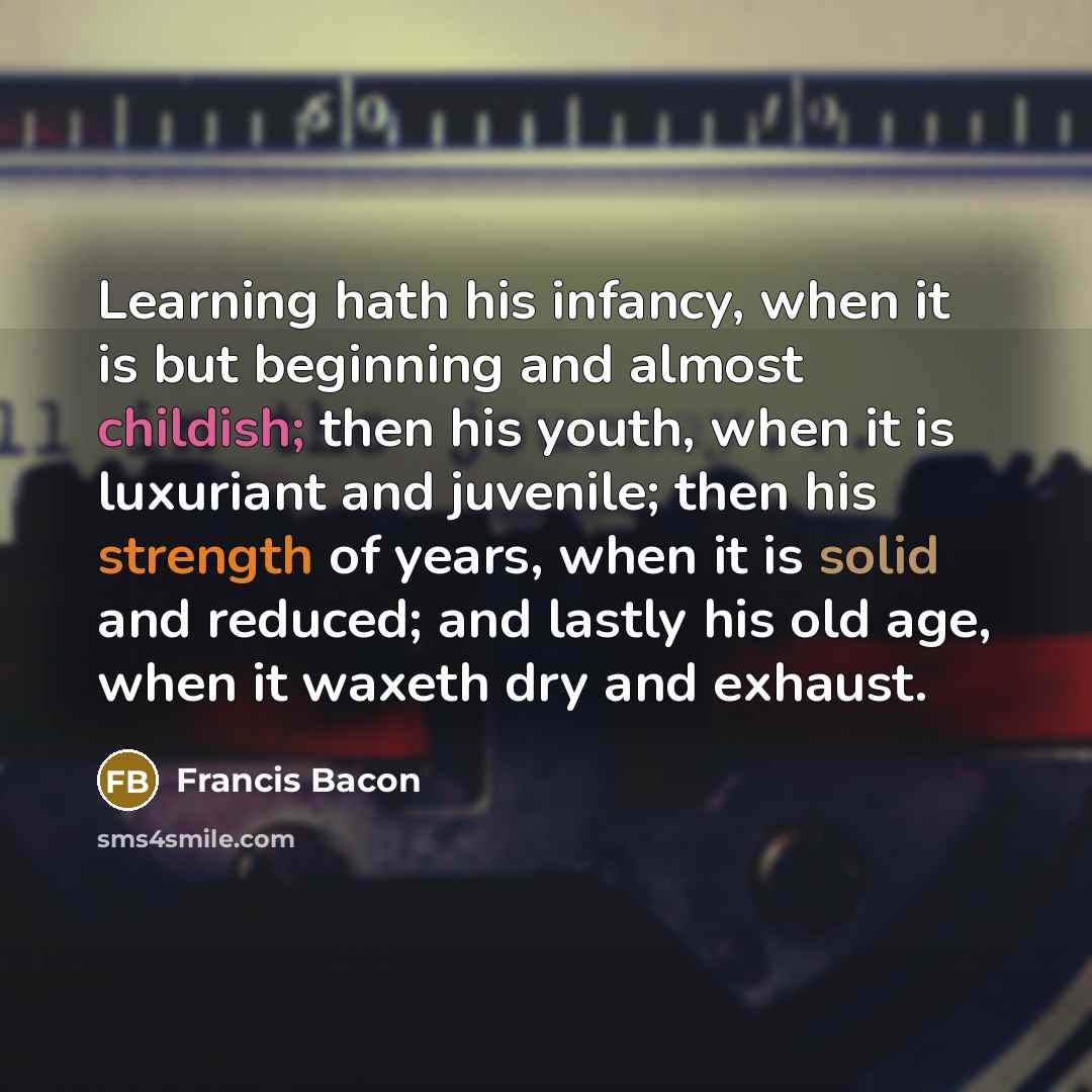 “Learning hath his infancy, when it is but beginning and almost childish; then his youth, when it is luxuriant and juvenile; then his strength of years, when it is solid and reduced; and lastly his old age, when it waxeth dry and exhaust.” quote by Francis Bacon