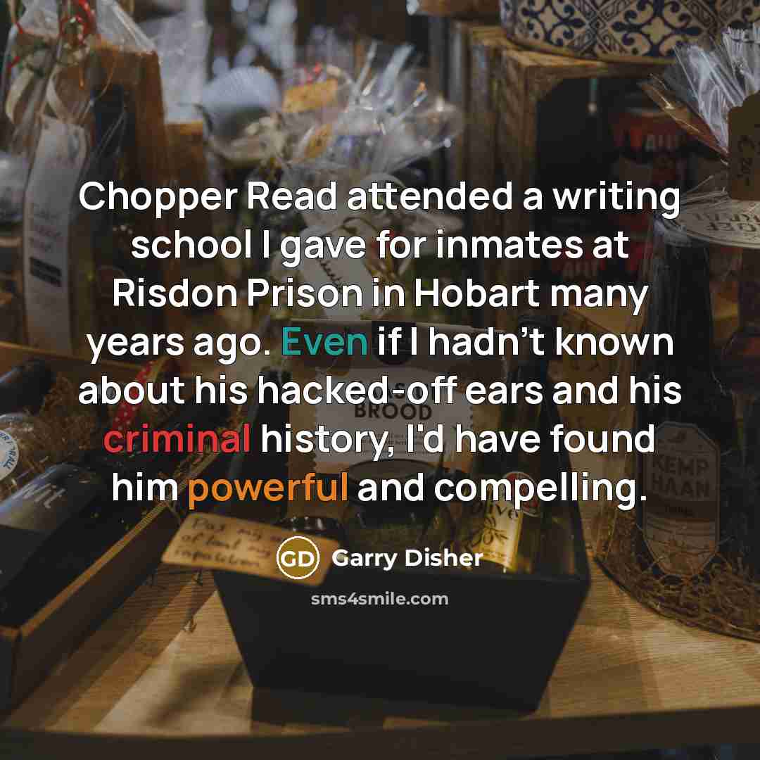 “Chopper Read attended a writing school I gave for inmates at Risdon Prison in Hobart many years ago. Even if I hadn't known about his hacked-off ears and his criminal history, I'd have found him powerful and compelling.” quote by Garry Disher