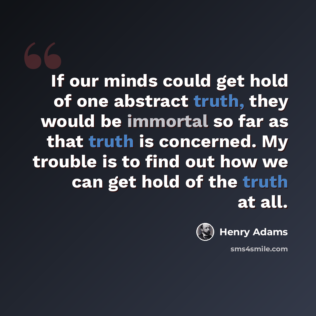 “If our minds could get hold of one abstract truth, they would be immortal so far as that truth is concerned. My trouble is to find out how we can get hold of the truth at all.” quote by Henry Adams