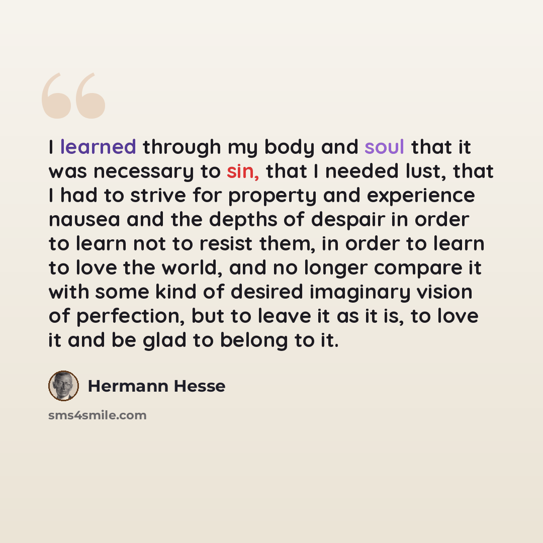 “I learned through my body and soul that it was necessary to sin, that I needed lust, that I had to strive for property and experience nausea and the depths of despair in order to learn not to resist them, in order to learn to love the world, and no longer compare it with some kind of desired…” quote by Hermann Hesse