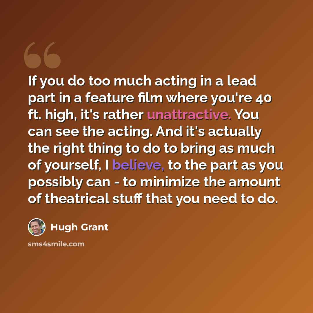 “If you do too much acting in a lead part in a feature film where you're 40 ft. high, it's rather unattractive. You can see the acting. And it's actually the right thing to do to bring as much of yourself, I believe, to the part as you possibly can - to minimize the amount of theatrical stuff that…” quote by Hugh Grant