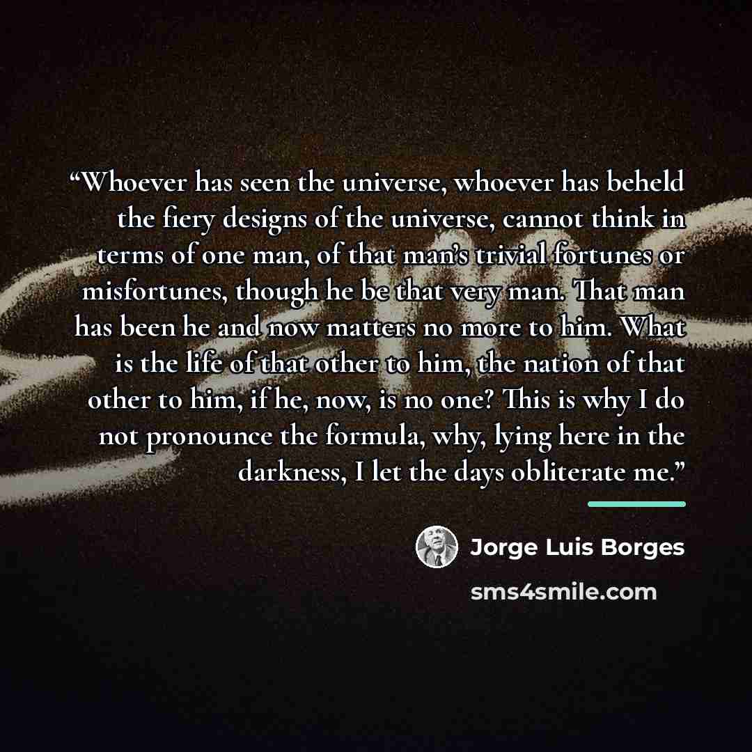 “Whoever has seen the universe, whoever has beheld the fiery designs of the universe, cannot think in terms of one man, of that man’s trivial fortunes or misfortunes, though he be that very man. That man has been he and now matters no more to him. What is the life of that other to him, the nation…” quote by Jorge Luis Borges