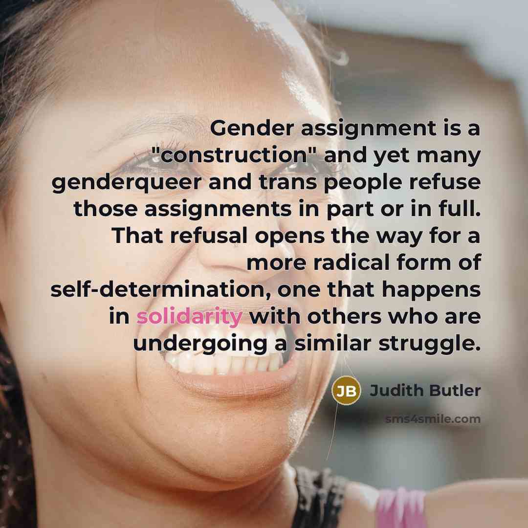 “Gender assignment is a "construction" and yet many genderqueer and trans people refuse those assignments in part or in full. That refusal opens the way for a more radical form of self-determination, one that happens in solidarity with others who are undergoing a similar struggle.” quote by Judith Butler