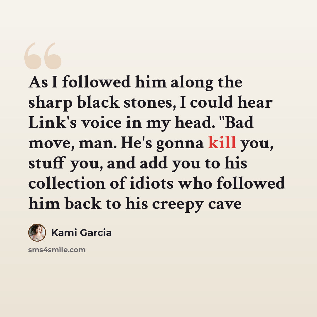 “As I followed him along the sharp black stones, I could hear Link's voice in my head. "Bad move, man. He's gonna kill you, stuff you, and add you to his collection of idiots who followed him back to his creepy cave” quote by Kami Garcia