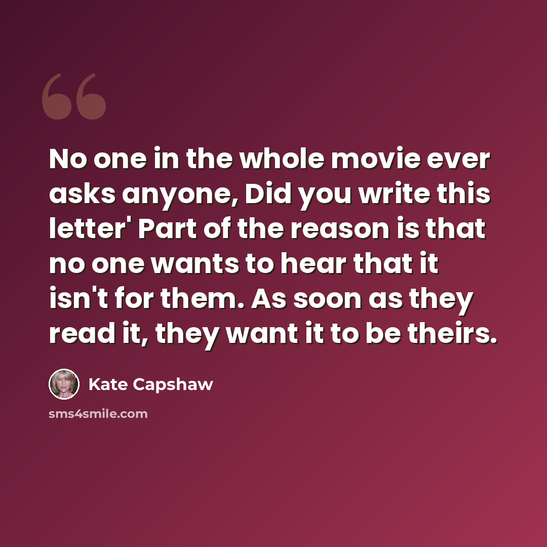 “No one in the whole movie ever asks anyone, Did you write this letter' Part of the reason is that no one wants to hear that it isn't for them. As soon as they read it, they want it to be theirs.” quote by Kate Capshaw