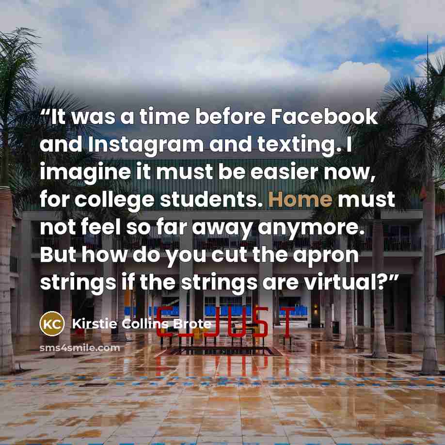 “It was a time before Facebook and Instagram and texting. I imagine it must be easier now, for college students. Home must not feel so far away anymore. But how do you cut the apron strings if the strings are virtual?” quote by Kirstie Collins Brote