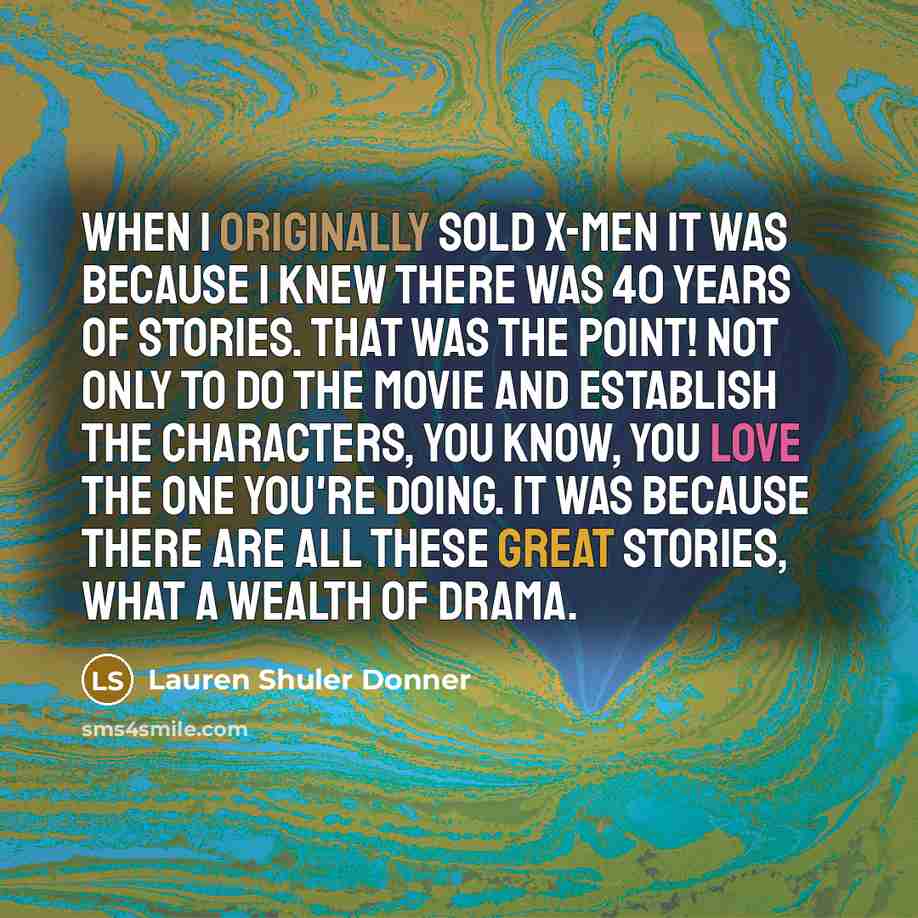 “When I originally sold X-Men it was because I knew there was 40 years of stories. That was the point! Not only to do the movie and establish the characters, you know, you love the one you're doing. It was because there are all these great stories, what a wealth of drama.” quote by Lauren Shuler Donner