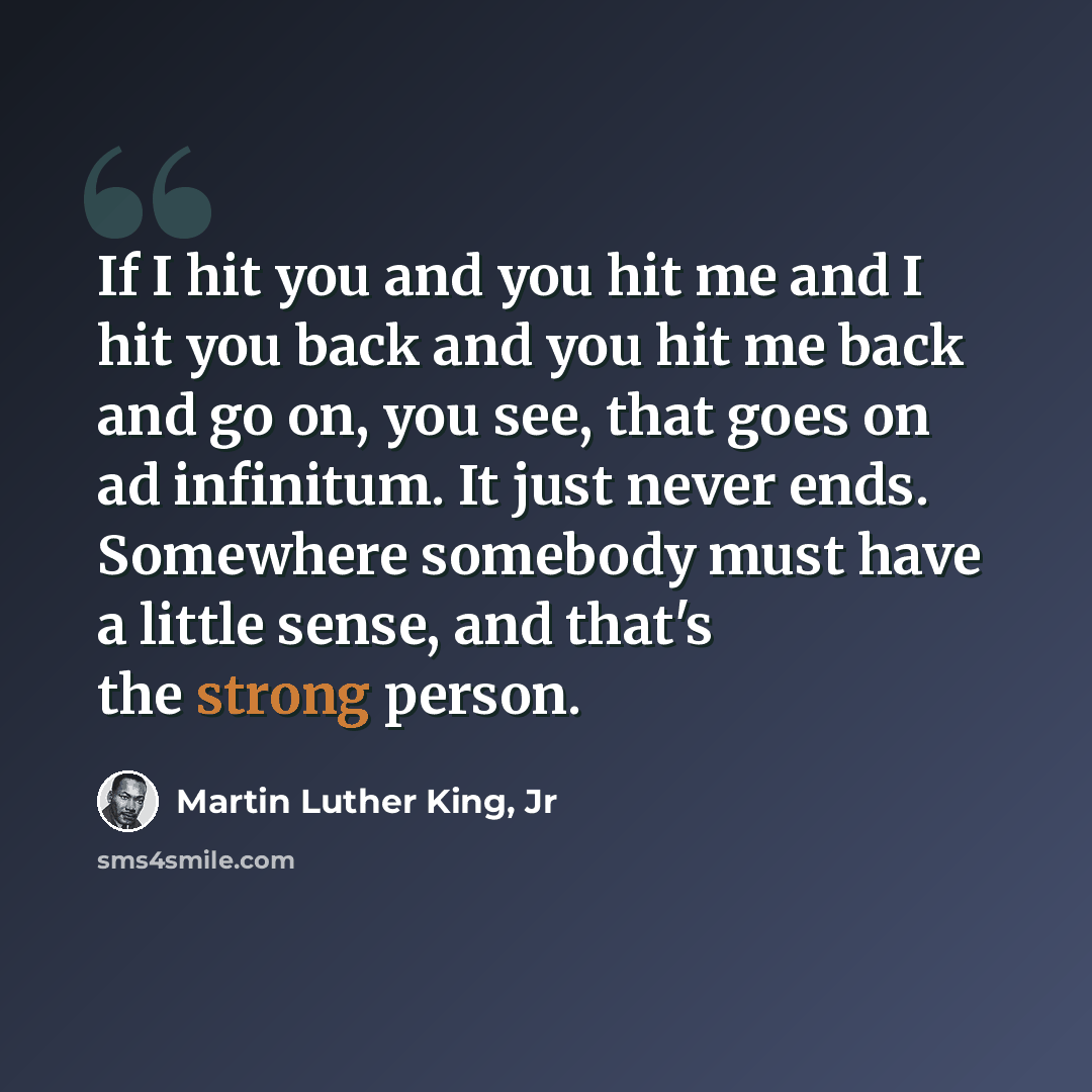 “If I hit you and you hit me and I hit you back and you hit me back and go on, you see, that goes on ad infinitum. It just never ends. Somewhere somebody must have a little sense, and that's the strong person.” quote by Martin Luther King, Jr