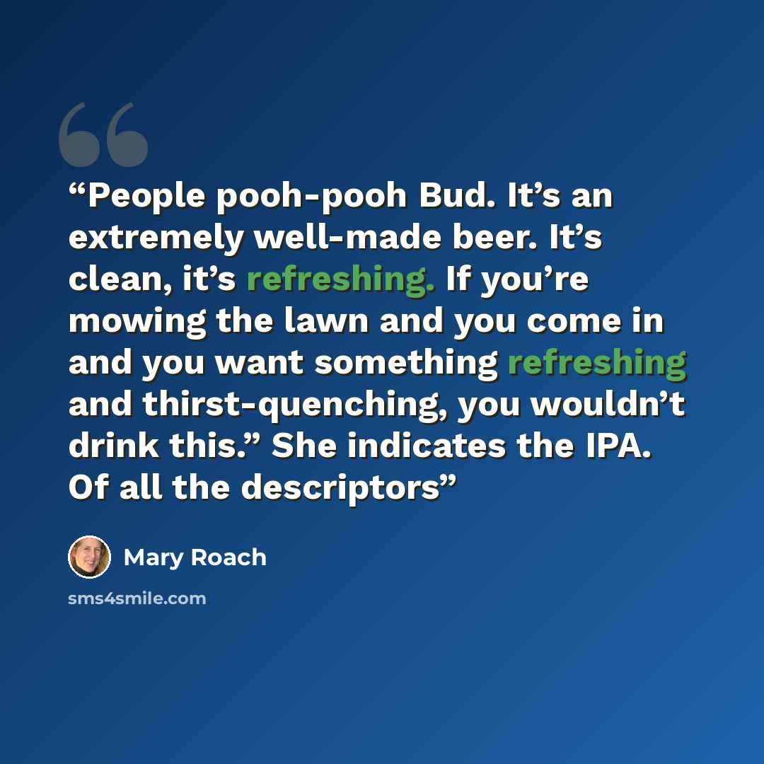 “People pooh-pooh Bud. It’s an extremely well-made beer. It’s clean, it’s refreshing. If you’re mowing the lawn and you come in and you want something refreshing and thirst-quenching, you wouldn’t drink this.” She indicates the IPA. Of all the descriptors” quote by Mary Roach