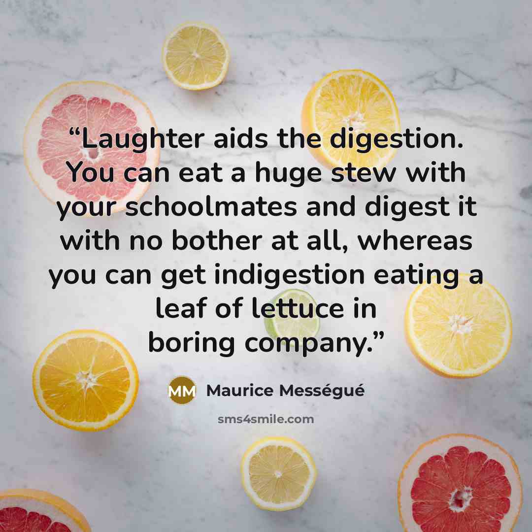 “Laughter aids the digestion. You can eat a huge stew with your schoolmates and digest it with no bother at all, whereas you can get indigestion eating a leaf of lettuce in boring company.” quote by Maurice Messegue
