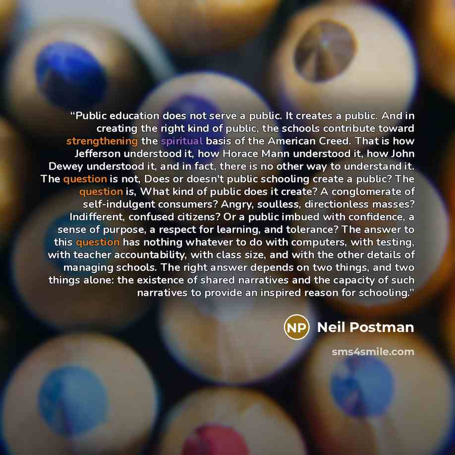“Public education does not serve a public. It creates a public. And in creating the right kind of public, the schools contribute toward strengthening the spiritual basis of the American Creed. That is how Jefferson understood it, how Horace Mann understood it, how John Dewey understood it, and in…” quote by Neil Postman